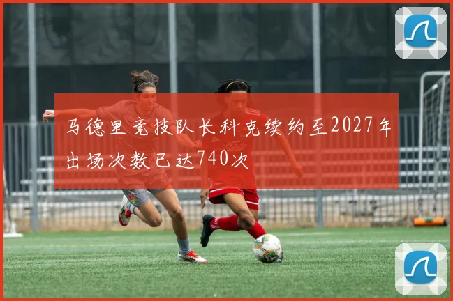 马德里竞技队长科克续约至2027年出场次数已达740次