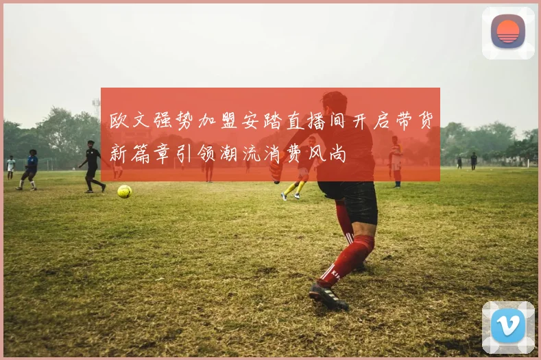 欧文强势加盟安踏直播间开启带货新篇章引领潮流消费风尚