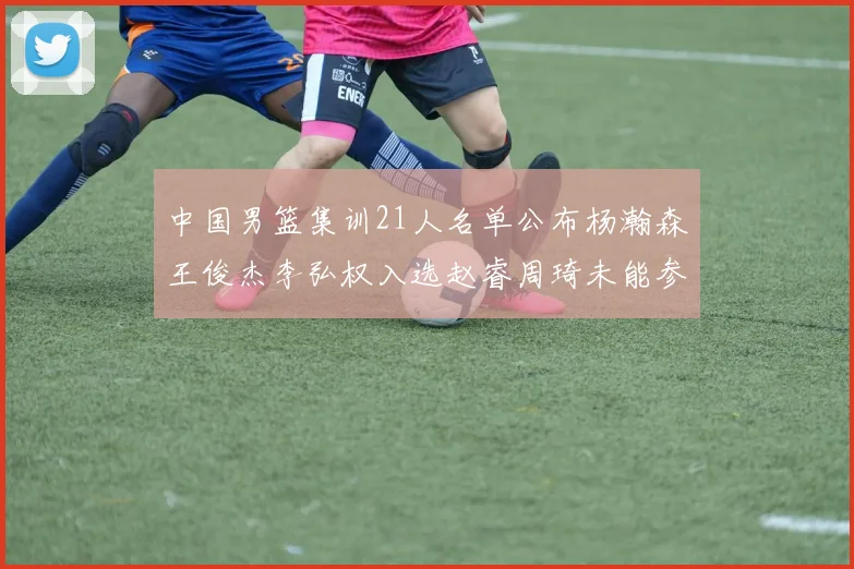 中国男篮集训21人名单公布杨瀚森王俊杰李弘权入选赵睿周琦未能参加