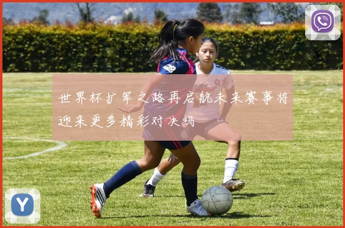 世界杯扩军之路再启航未来赛事将迎来更多精彩对决吗