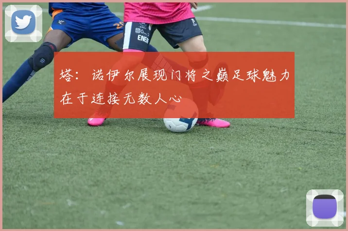 塔：诺伊尔展现门将之巅足球魅力在于连接无数人心