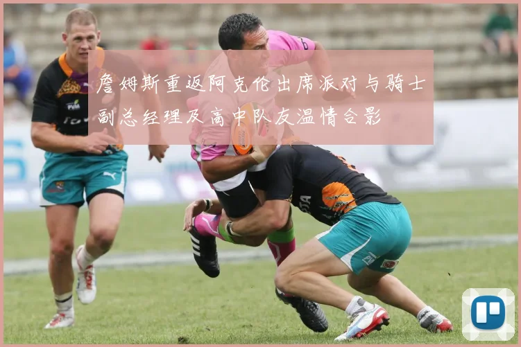 詹姆斯重返阿克伦出席派对与骑士副总经理及高中队友温情合影