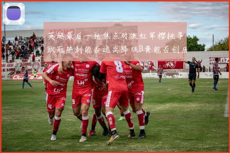英超最后一轮焦点对决红军樱桃争欧冠热刺能否逃离降级B费能否创历史新高