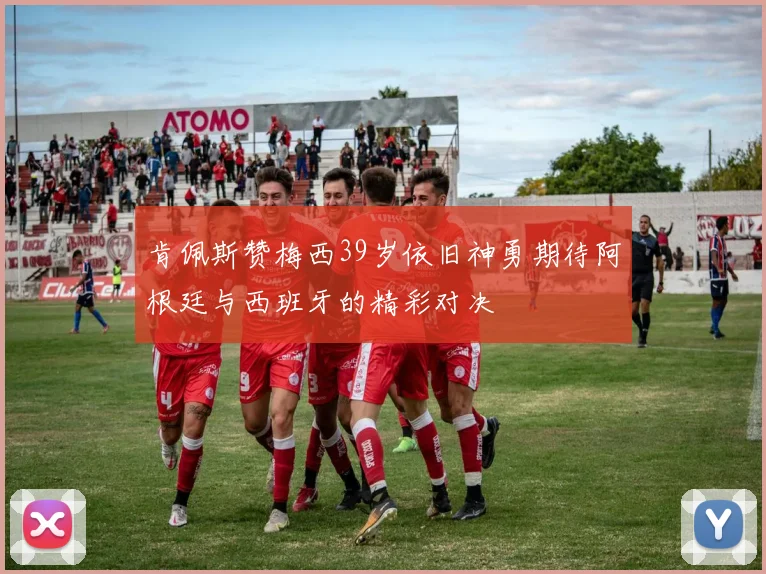 肯佩斯赞梅西39岁依旧神勇期待阿根廷与西班牙的精彩对决