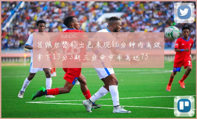 吕佩尔替补出色表现16分钟内高效拿下13分3断三分命中率高达75