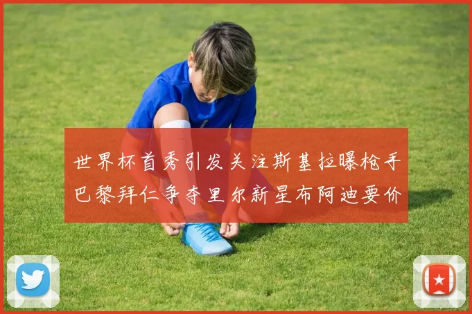 世界杯首秀引发关注斯基拉曝枪手巴黎拜仁争夺里尔新星布阿迪要价7000万欧