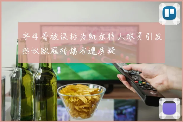 字母哥被误标为凯尔特人球员引发热议欧冠转播方遭质疑