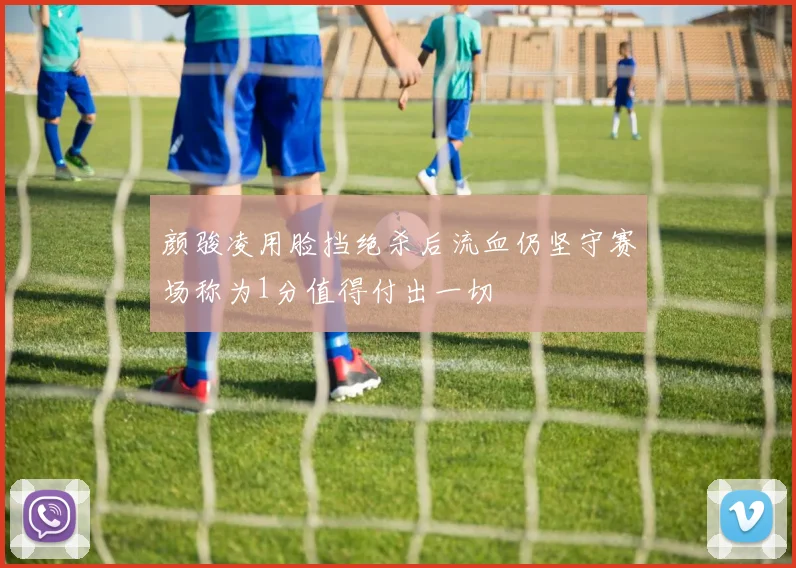 颜骏凌用脸挡绝杀后流血仍坚守赛场称为1分值得付出一切
