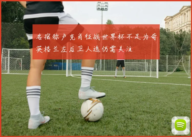 名宿称卢克肖征战世界杯不足为奇英格兰左后卫人选仍需关注