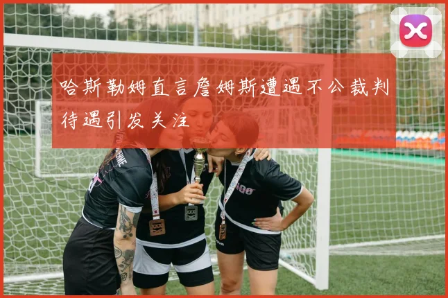哈斯勒姆直言詹姆斯遭遇不公裁判待遇引发关注