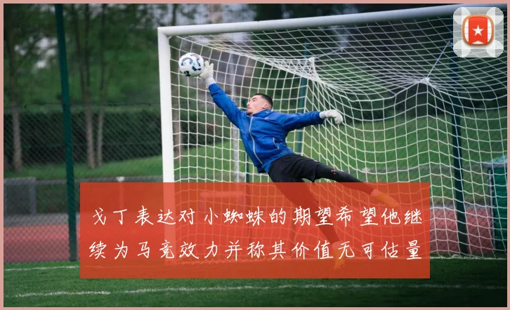 戈丁表达对小蜘蛛的期望希望他继续为马竞效力并称其价值无可估量