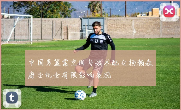 中国男篮需空间与战术配合杨瀚森磨合机会有限影响表现