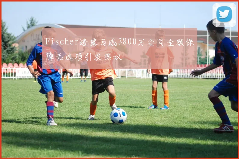 Fischer透露马威3800万合同全额保障无选项引发热议