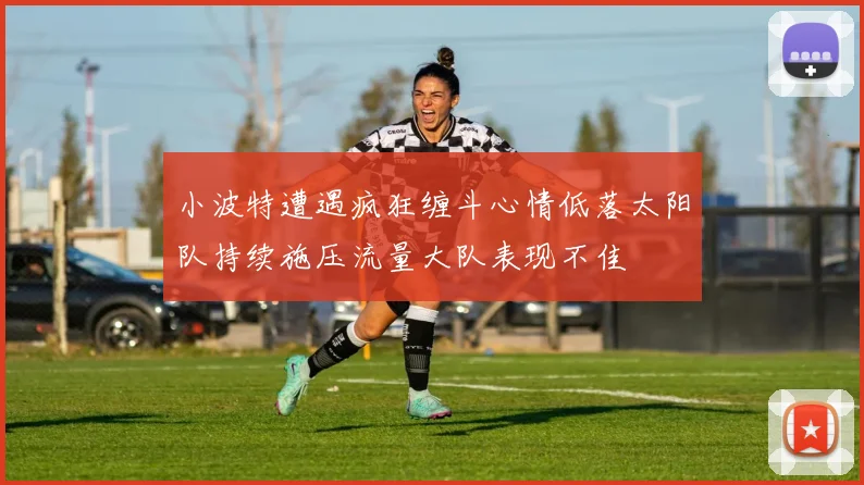 小波特遭遇疯狂缠斗心情低落太阳队持续施压流量大队表现不佳