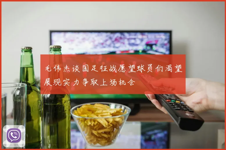 毛伟杰谈国足征战愿望球员们渴望展现实力争取上场机会