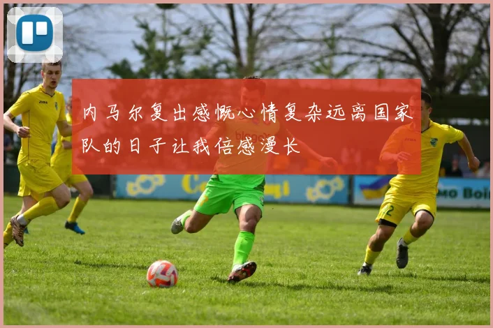 内马尔复出感慨心情复杂远离国家队的日子让我倍感漫长