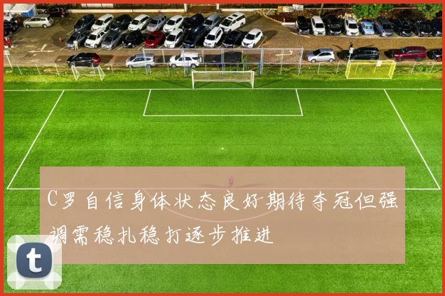 C罗自信身体状态良好期待夺冠但强调需稳扎稳打逐步推进