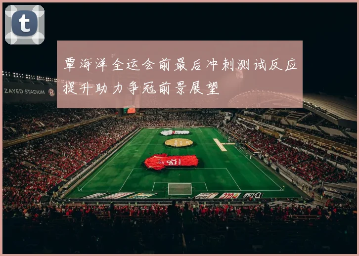 覃海洋全运会前最后冲刺测试反应提升助力争冠前景展望