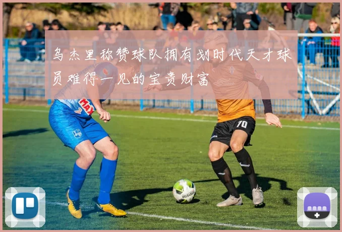 乌杰里称赞球队拥有划时代天才球员难得一见的宝贵财富