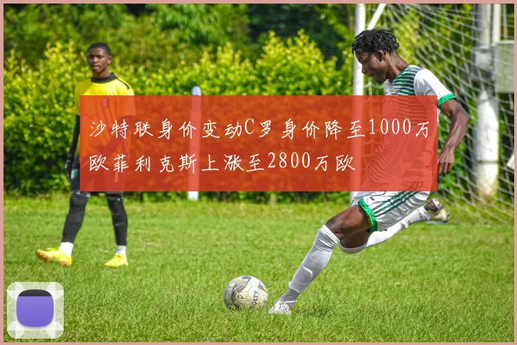 沙特联身价变动C罗身价降至1000万欧菲利克斯上涨至2800万欧