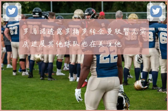 罗马诺透露罗梅罗转会曼联暂无实质进展其他球队也在关注他