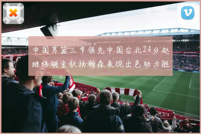 中国男篮三节领先中国台北24分赵继伟胡金秋杨瀚森表现出色助力胜利