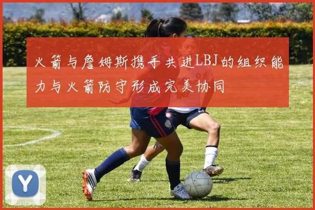 火箭与詹姆斯携手共进LBJ的组织能力与火箭防守形成完美协同