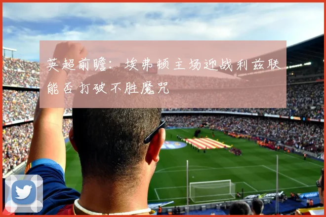 英超前瞻：埃弗顿主场迎战利兹联能否打破不胜魔咒