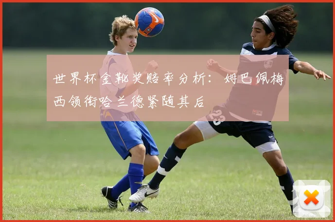 世界杯金靴奖赔率分析:姆巴佩梅西领衔哈兰德紧随其后