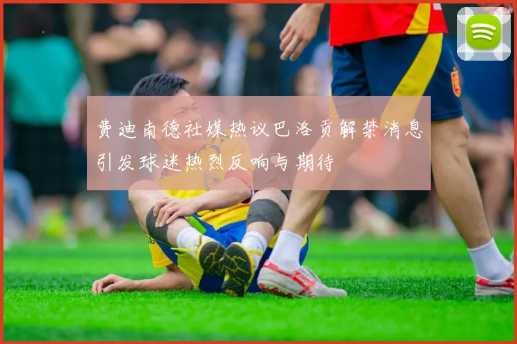 费迪南德社媒热议巴洛贡解禁消息引发球迷热烈反响与期待
