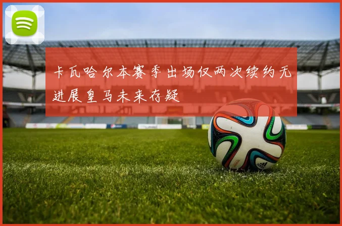 卡瓦哈尔本赛季出场仅两次续约无进展皇马未来存疑