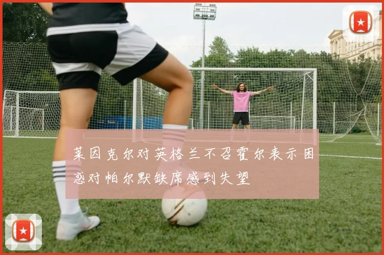 莱因克尔对英格兰不召霍尔表示困惑对帕尔默缺席感到失望